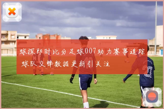 球探即时比分足球007助力赛事追踪 球队交锋数据更新引关注
