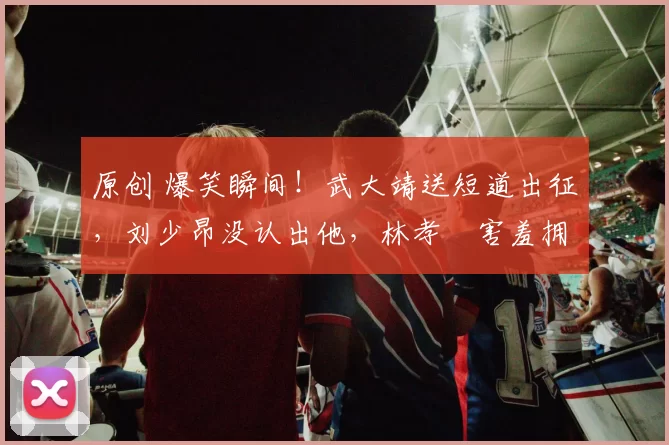 原创 爆笑瞬间！武大靖送短道出征，刘少昂没认出他，林孝埈害羞拥抱大靖哥