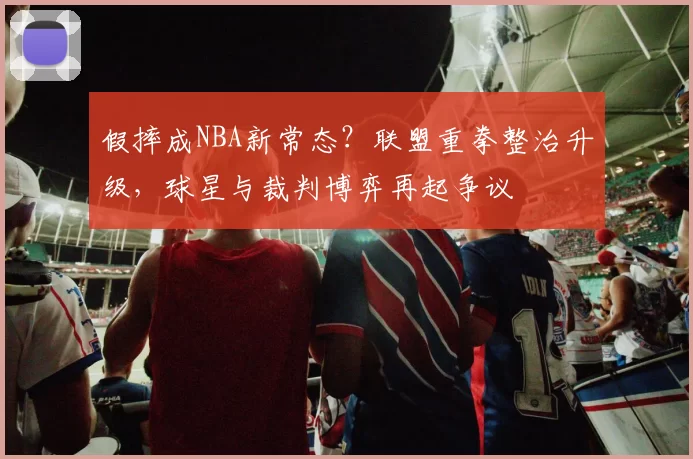 假摔成NBA新常态?联盟重拳整治升级,球星与裁判博弈再起争议